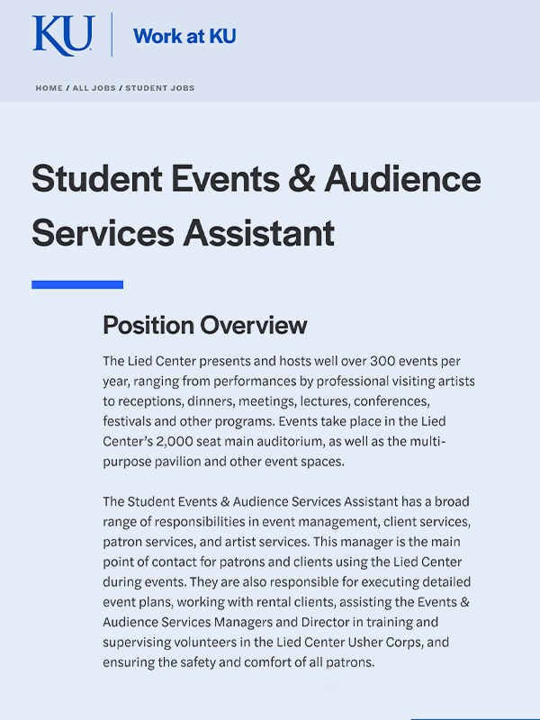 The Student Events & Audience Services Assistant has a broad range of responsibilities in event management, client services, patron services, and artist services. This manager is the main point of contact for patrons and clients using the Lied Center during events. They are also responsible for executing detailed event plans, working with rental clients, assisting the Events & Audience Services Managers and Director in training and supervising volunteers in the Lied Center Usher Corps, and ensuring the safety and comfort of all patrons.