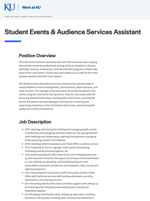 The Student Events & Audience Services Assistant has a broad range of responsibilities in event management, client services, patron services, and artist services. This manager is the main point of contact for patrons and clients using the Lied Center during events. They are also responsible for executing detailed event plans, working with rental clients, assisting the Events & Audience Services Managers and Director in training and supervising volunteers in the Lied Center Usher Corps, and ensuring the safety and comfort of all patrons.