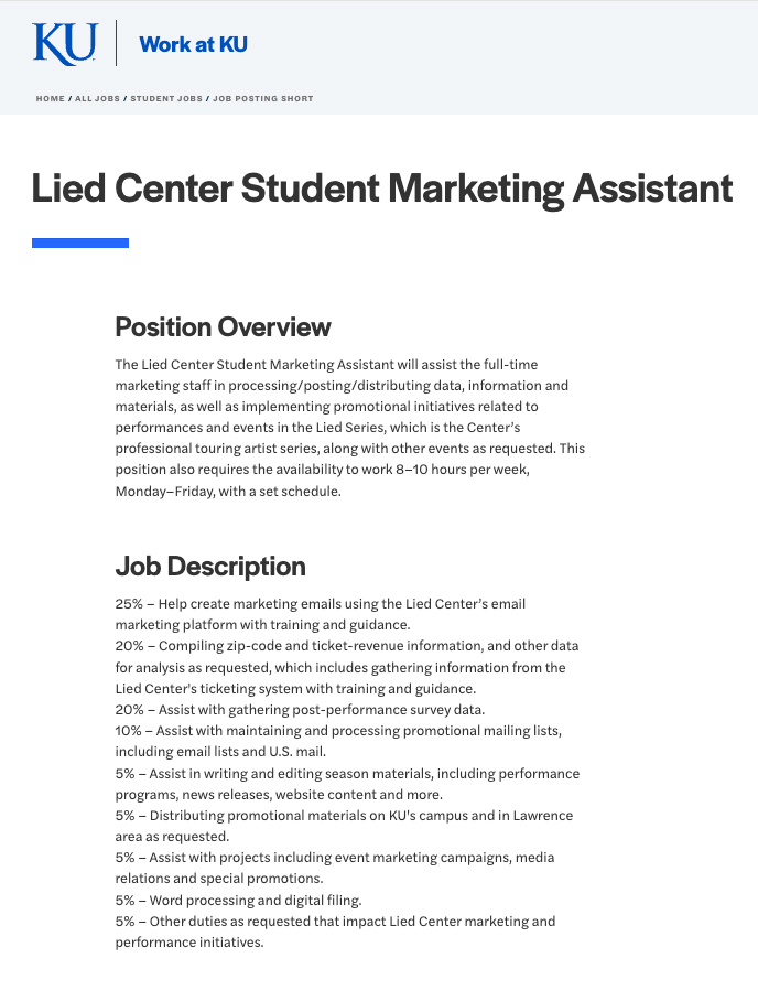 The Lied Center Student Marketing Assistant will assist the full-time marketing staff in processing/ posting/ distributing data, information and materials, as well as implementing promotional initiatives related to performances and events in the Lied Series, which is the Center’s professional touring artist series, along with other events as requested. This position also requires the availability to work 8–10 hours per week,  Monday–Friday, with a set schedule.